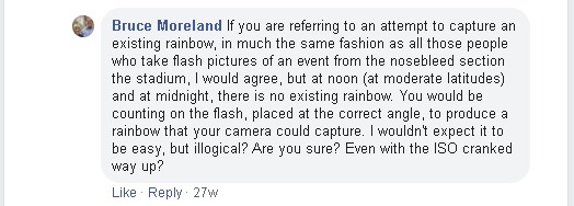 If you are referring to an attempt to capture an existing rainbow, in much the same fashion as all those people who take flash pictures of an event from the nosebleed section of the stadium, I would agree, but at noon (at moderate latitudes) and at midnight, there is no existing rainbow. You would be counting on the flash, placed at the correct angle, to produce a rainbow that your camera could capture. I wouldn't expect it to be easy, but illogical? Are you sure? Even with the ISO cranked way up?